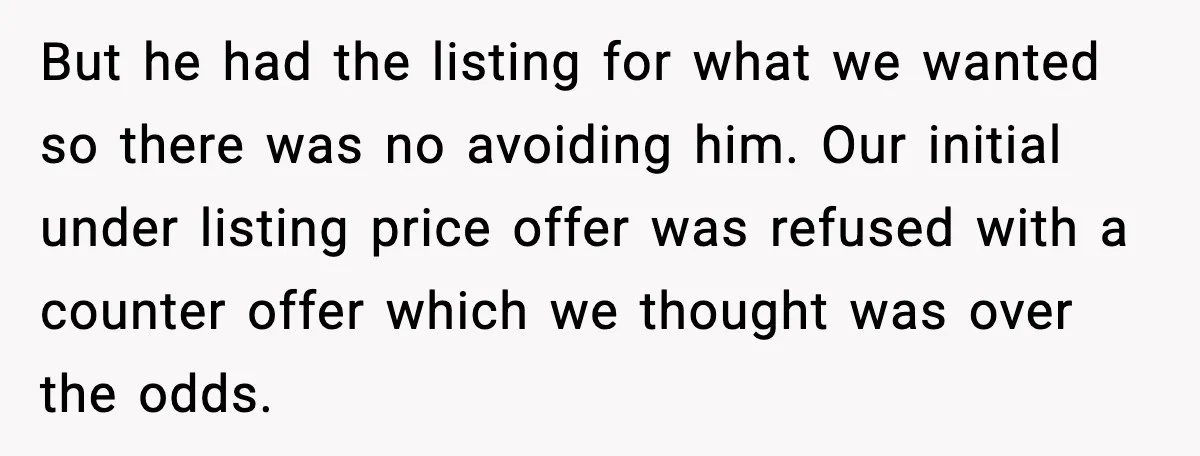 But he had the listing for what we wanted so there was no avoiding him. Our initial under listing price offer was refused with a counter offer which we thought...