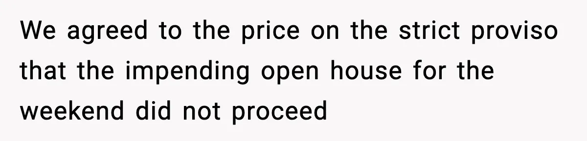 We agreed to the price on the strict proviso that the impending open house for the weekend did not proceed