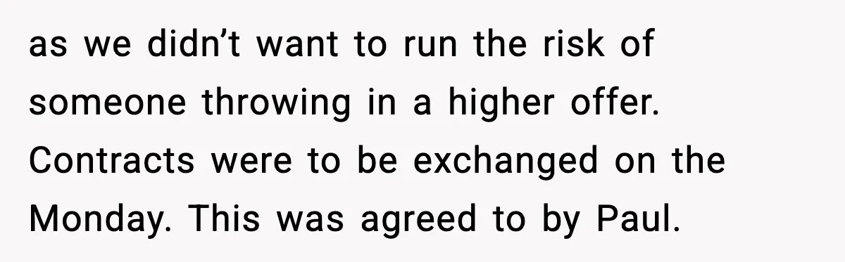 as we didn’t want to run the risk of someone throwing in a higher offer. Contracts were to be exchanged on the Monday. This was agreed to by Paul.