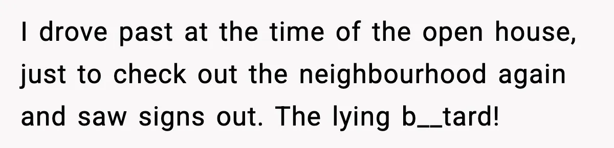 I drove past at the time of the open house, just to check out the neighbourhood again and saw signs out. The lying b__tard!