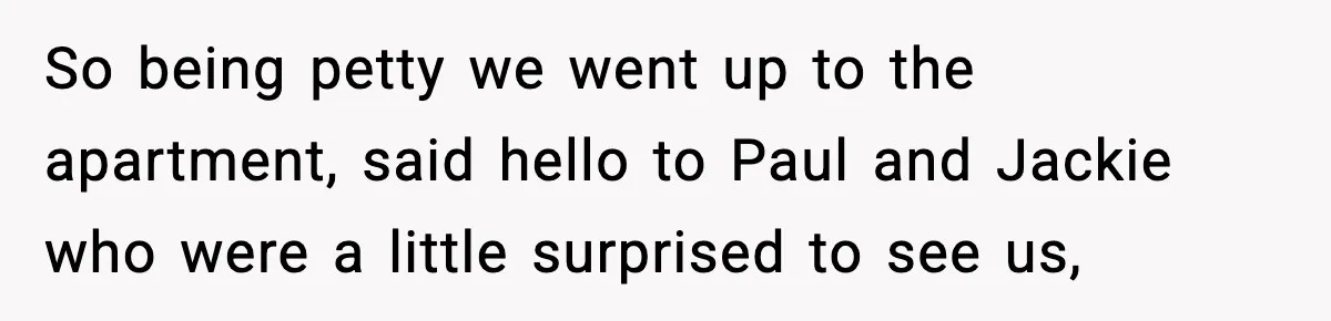 So being petty we went up to the apartment, said hello to Paul and Jackie who were a little surprised to see us,