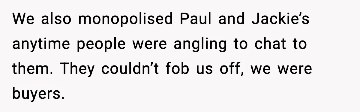 We also monopolised Paul and Jackie’s anytime people were angling to chat to them. They couldn’t fob us off, we were buyers.