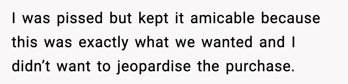 I was pissed but kept it amicable because this was exactly what we wanted and I didn’t want to jeopardise the purchase.