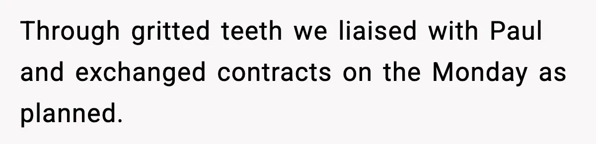 Through gritted teeth we liaised with Paul and exchanged contracts on the Monday as planned.