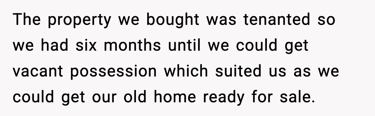 The property we bought was tenanted so we had six months until we could get vacant possession which suited us as we could get our old home ready for sale.