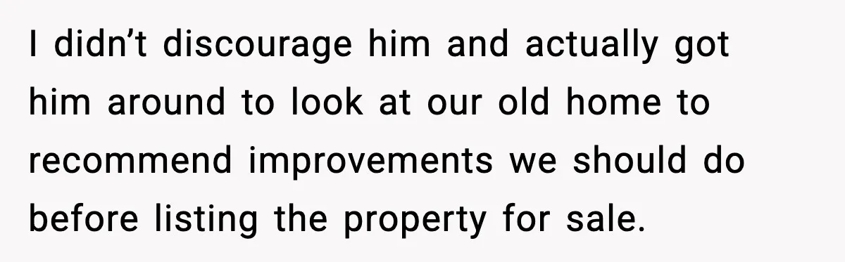 I didn’t discourage him and actually got him around to look at our old home to recommend improvements we should do before listing the property for sale.