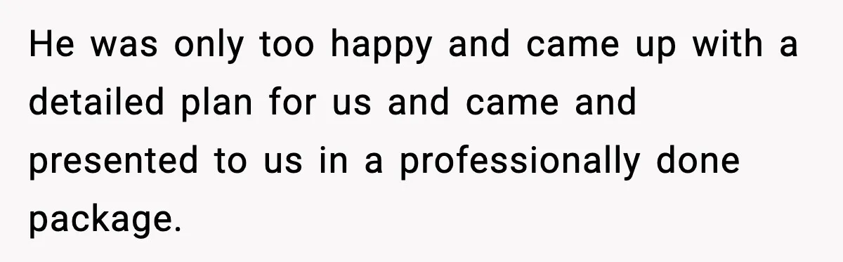 He was only too happy and came up with a detailed plan for us and came and presented to us in a professionally done package.