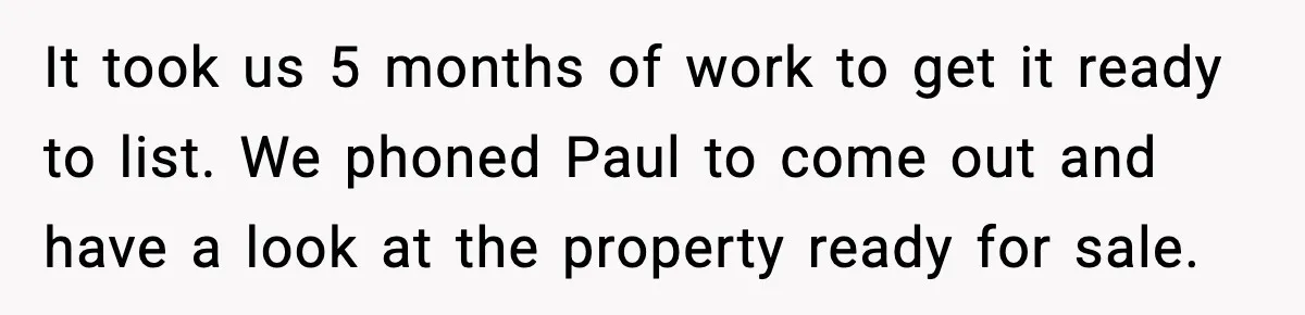 It took us 5 months of work to get it ready to list. We phoned Paul to come out and have a look at the property ready for sale.