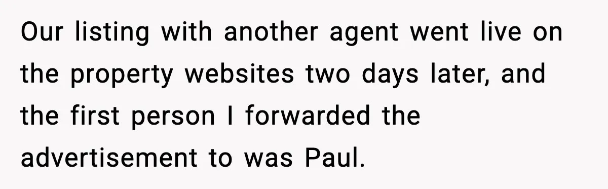Our listing with another agent went live on the property websites two days later, and the first person I forwarded the advertisement to was Paul.
