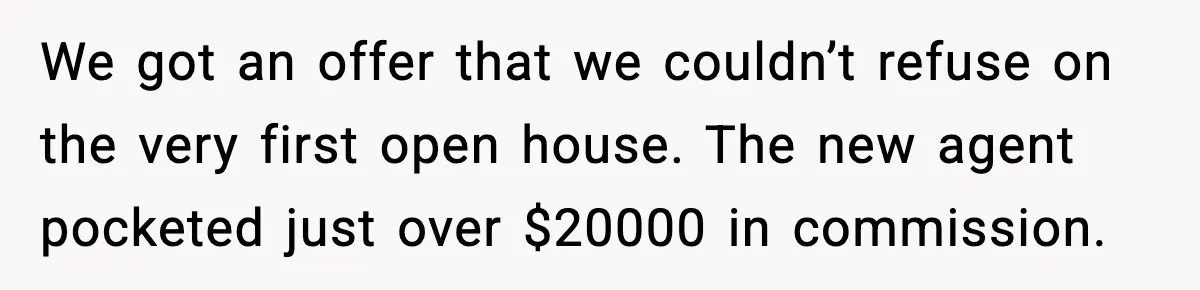 We got an offer that we couldn’t refuse on the very first open house. The new agent pocketed just over $20000 in commission.