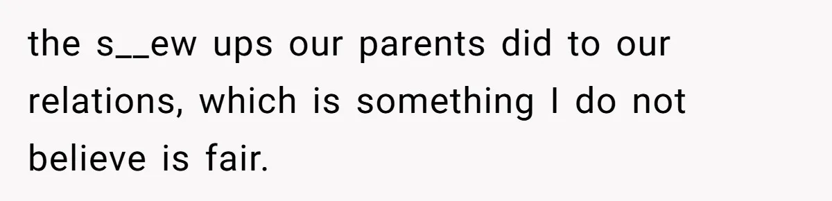 the s__ew ups our parents did to our relations, which is something I do not believe is fair.