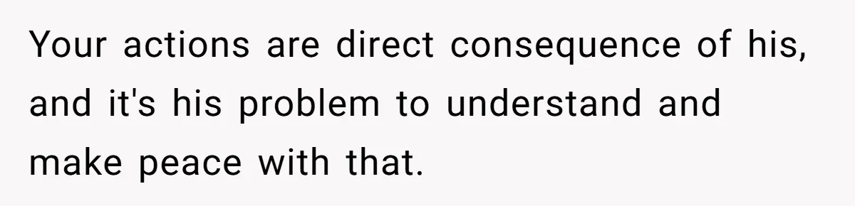 Your actions are direct consequence of his, and it's his problem to understand and make peace with that.
