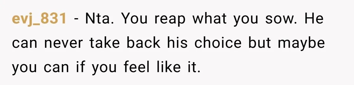 evj_831 − Nta. You reap what you sow. He can never take back his choice but maybe you can if you feel like it.
