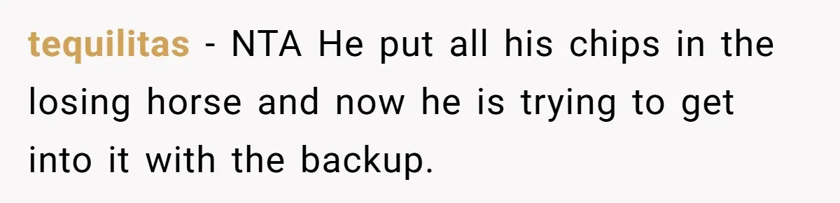tequilitas − NTA He put all his chips in the losing horse and now he is trying to get into it with the backup.