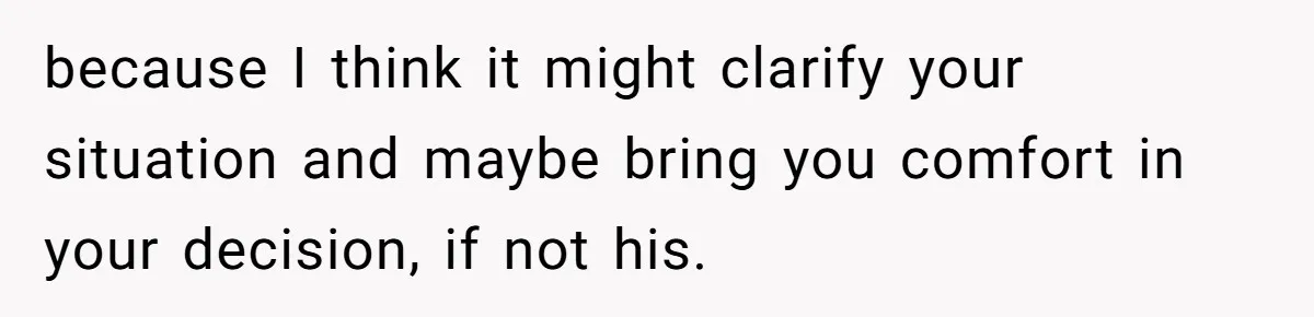 because I think it might clarify your situation and maybe bring you comfort in your decision, if not his.