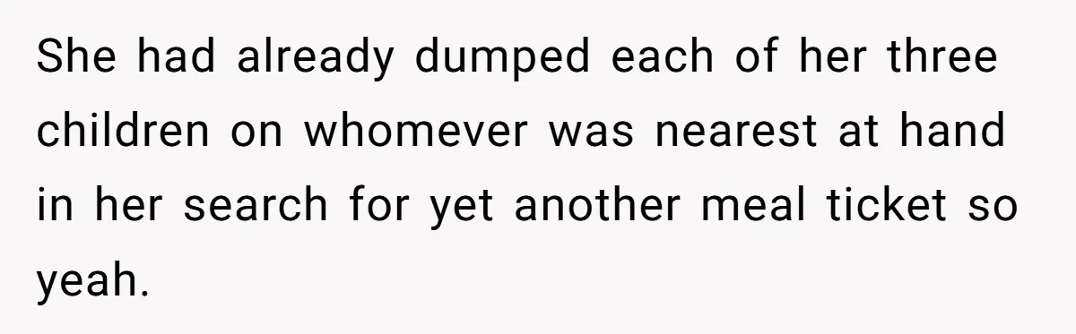 She had already dumped each of her three children on whomever was nearest at hand in her search for yet another meal ticket so yeah.