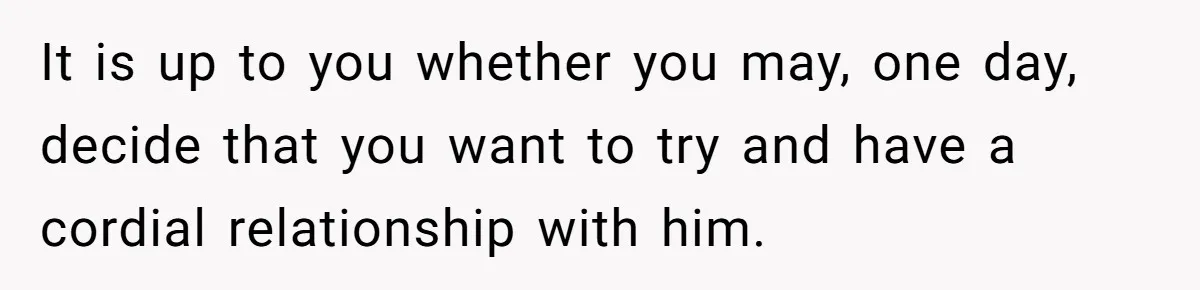 It is up to you whether you may, one day, decide that you want to try and have a cordial relationship with him.