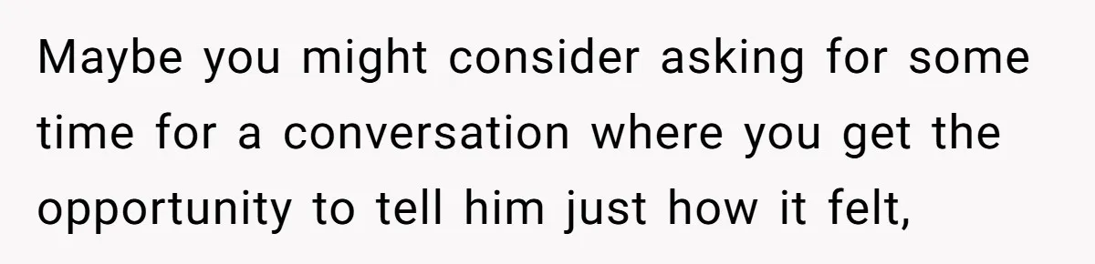 Maybe you might consider asking for some time for a conversation where you get the opportunity to tell him just how it felt,