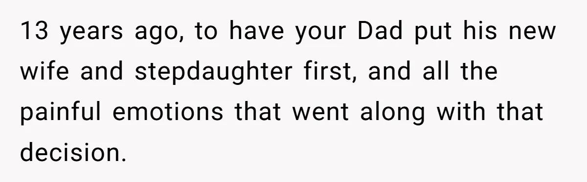 13 years ago, to have your Dad put his new wife and stepdaughter first, and all the painful emotions that went along with that decision.