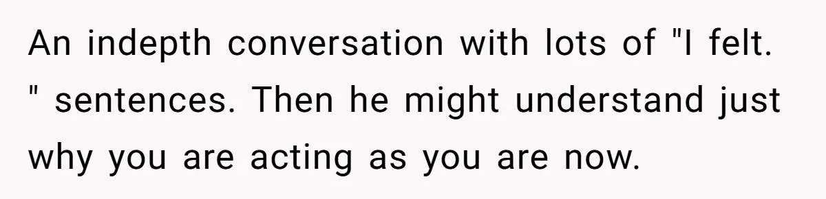 An indepth conversation with lots of "I felt. " sentences. Then he might understand just why you are acting as you are now.