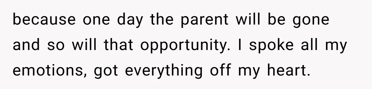 because one day the parent will be gone and so will that opportunity. I spoke all my emotions, got everything off my heart.