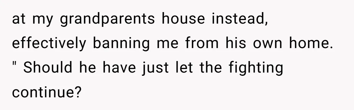at my grandparents house instead, effectively banning me from his own home. " Should he have just let the fighting continue?