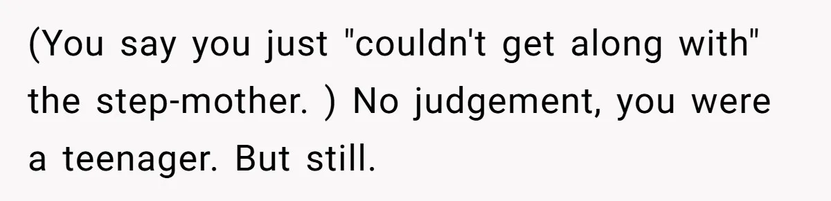 (You say you just "couldn't get along with" the step-mother. ) No judgement, you were a teenager. But still.