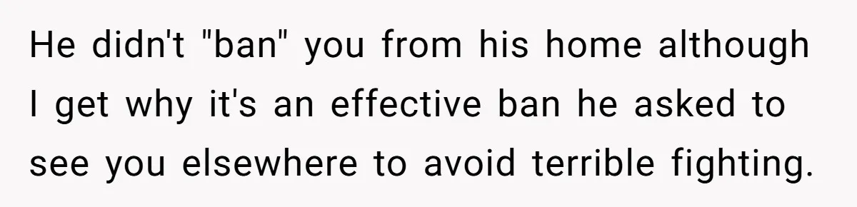 He didn't "ban" you from his home although I get why it's an effective ban he asked to see you elsewhere to avoid terrible fighting.