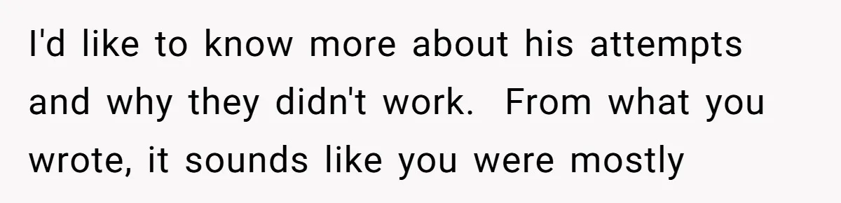 I'd like to know more about his attempts and why they didn't work.  From what you wrote, it sounds like you were mostly