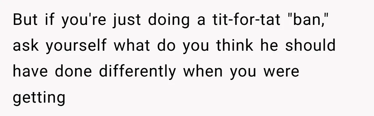But if you're just doing a tit-for-tat "ban," ask yourself what do you think he should have done differently when you were getting