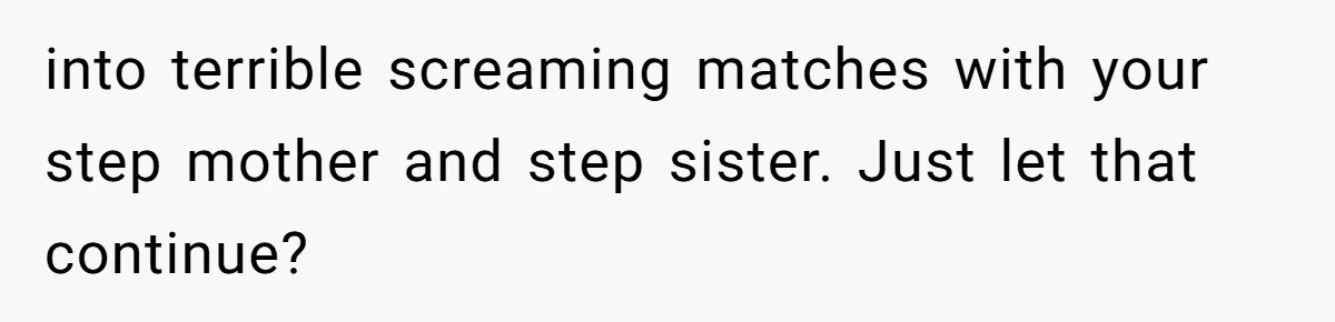 into terrible screaming matches with your step mother and step sister. Just let that continue?