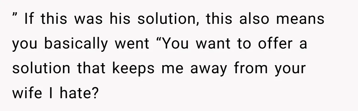 ” If this was his solution, this also means you basically went “You want to offer a solution that keeps me away from your wife I hate?