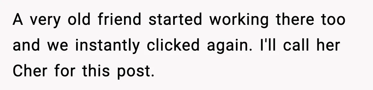A very old friend started working there too and we instantly clicked again. I'll call her Cher for this post.