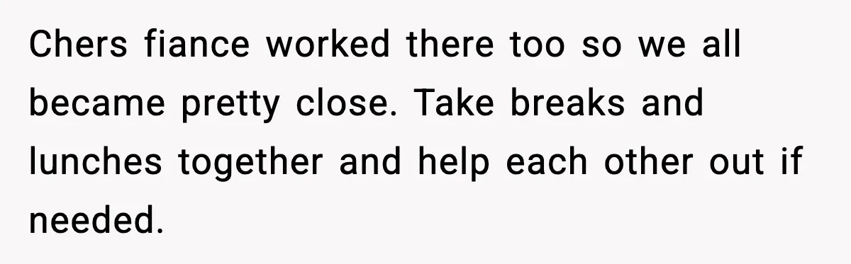 Chers fiance worked there too so we all became pretty close. Take breaks and lunches together and help each other out if needed.