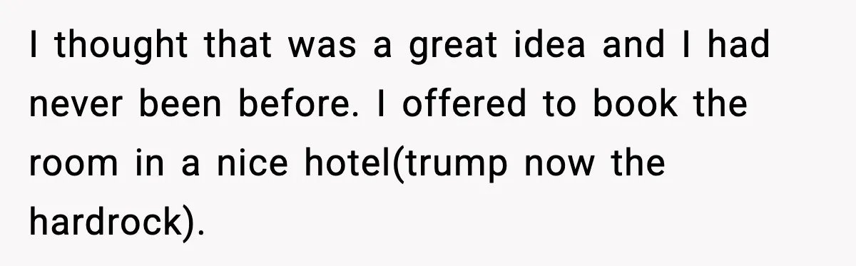 I thought that was a great idea and I had never been before. I offered to book the room in a nice hotel(trump now the hardrock).