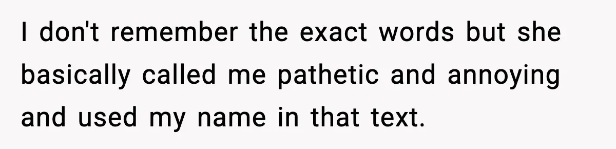 I don't remember the exact words but she basically called me pathetic and annoying and used my name in that text.