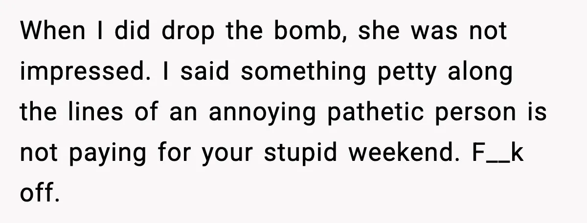 When I did drop the bomb, she was not impressed. I said something petty along the lines of an annoying pathetic person is not paying for your stupid weekend. F__k...