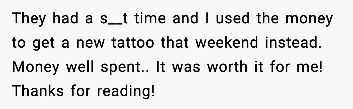 They had a s__t time and I used the money to get a new tattoo that weekend instead. Money well spent.. It was worth it for me! Thanks for reading!