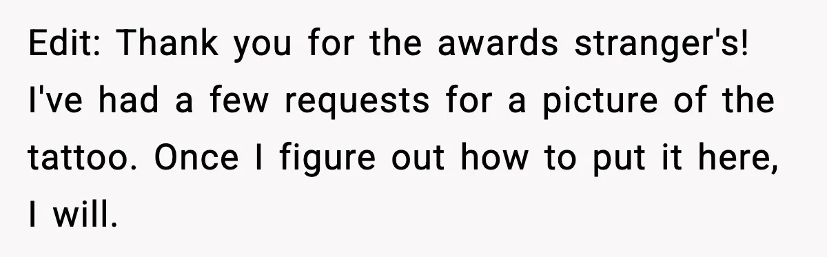 Edit: Thank you for the awards stranger's! I've had a few requests for a picture of the tattoo. Once I figure out how to put it here, I will.
