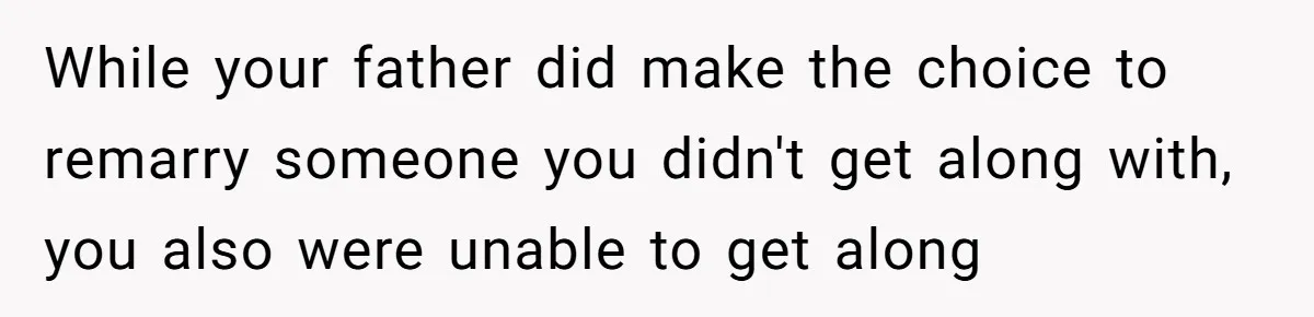 While your father did make the choice to remarry someone you didn't get along with, you also were unable to get along