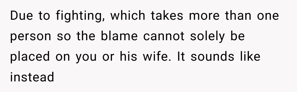 Due to fighting, which takes more than one person so the blame cannot solely be placed on you or his wife. It sounds like instead