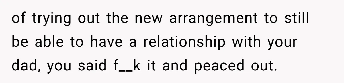 of trying out the new arrangement to still be able to have a relationship with your dad, you said f__k it and peaced out.