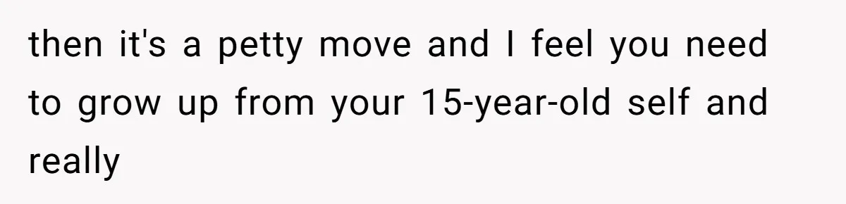 then it's a petty move and I feel you need to grow up from your 15-year-old self and really