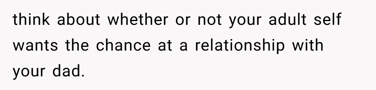 think about whether or not your adult self wants the chance at a relationship with your dad.