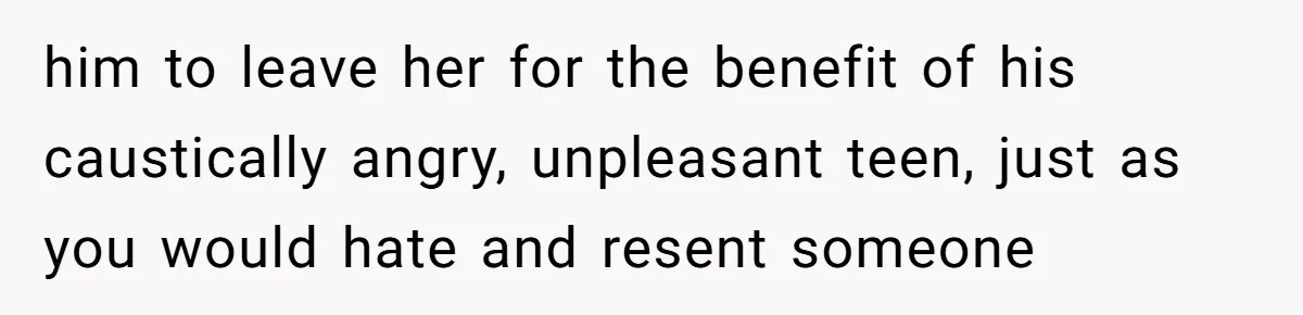 him to leave her for the benefit of his caustically angry, unpleasant teen, just as you would hate and resent someone