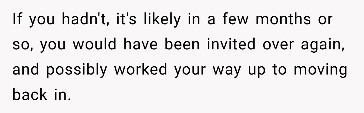 If you hadn't, it's likely in a few months or so, you would have been invited over again, and possibly worked your way up to moving back in.