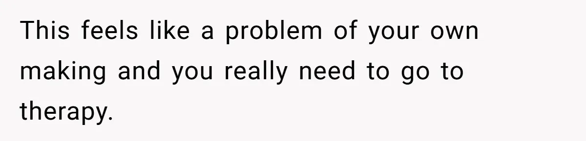 This feels like a problem of your own making and you really need to go to therapy.