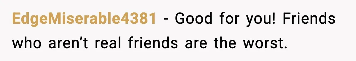 EdgeMiserable4381 - Good for you! Friends who aren’t real friends are the worst.