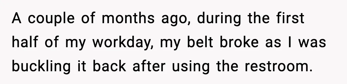 A couple of months ago, during the first half of my workday, my belt broke as I was buckling it back after using the restroom.