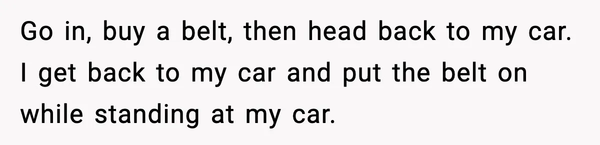 Go in, buy a belt, then head back to my car. I get back to my car and put the belt on while standing at my car.